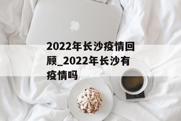 2022年长沙疫情回顾_2022年长沙有疫情吗